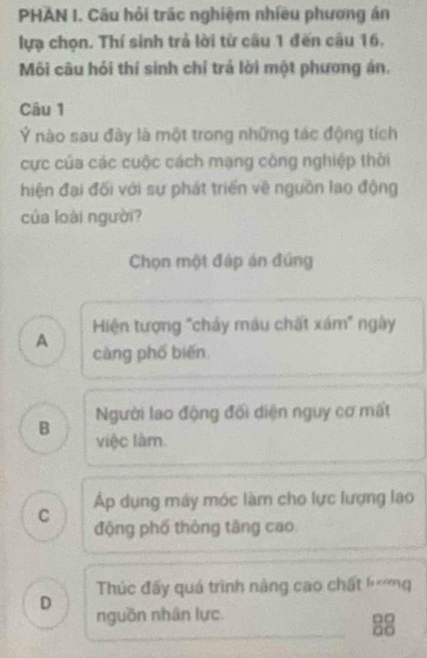 PHAN I. Câu hỏi trắc nghiệm nhiều phương án
lựạ chọn. Thí sinh trả lời từ câu 1 đến câu 16.
Môi câu hỏi thí sinh chỉ trả lời một phương án.
Câu 1
Ý nào sau đày là một trong những tác động tích
cực của các cuộc cách mạng công nghiệp thời
hiện đại đối với sự phát triển về nguồn lao động
của loài người?
Chọn một đáp án đúng
Hiện tượng "chảy máu chất xám" ngày
A
càng phố biến
Người lao động đối diện nguy cơ mất
B
việc làm
Áp dụng máy móc làm cho lực lượng lao
C
động phố thông tăng cao
Thúc đấy quá trình nâng cao chất hmg
D
nguồn nhân lực.
□□
a□