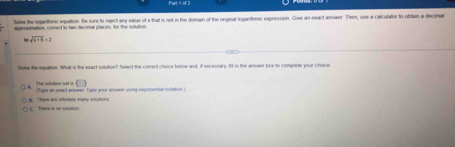 Solve the loganthmic equation. Be sure to reject any value of x that is not in the domain of the original logarithmic expression. Give an exact answer. Then, use a calculator to obtain a decimat
approximation, correct to two decimal places, for the solution
ln sqrt(x+8)=2
Solve the equation. What is the exact solution? Select the correct choice below and, if necessary, fill in the answer box to complete your choice
() 
1 The solution set is (Type an exact answer Type your answer using exponential notation. )
g. There are infinitely many solutions
C. There is no solution.