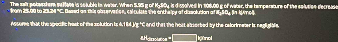 The sait potassium sulfate is soluble in water. When 5.95 g of K₂SO₄ is dissolved in 106.00 g of water, the temperature of the solution decrease 
from 25.00 to 23.24 °C. Based on this observation, calculate the enthalpy of dissolution of K₂SO₄ (in kJ/mol). 
Assume that the specific heat of the solution is 4.184 J/g °C and that the heat absorbed by the calorimeter is negligible. 
AHdissolution kj/mol