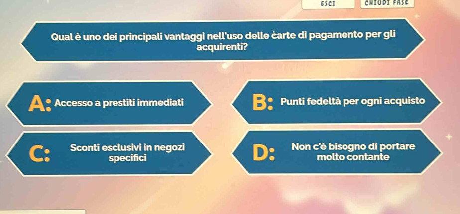 ESCI CHIUDI FASE
Qual è uno dei principali vantaggi nell'uso delle čarte di pagamento per gli
acquirenti?
A: Accesso a prestiti immediati Punti fedeltà per ogni acquisto
Sconti esclusivi in negozi Non c'è bisogno di portare
D:
mo specifici molto contante