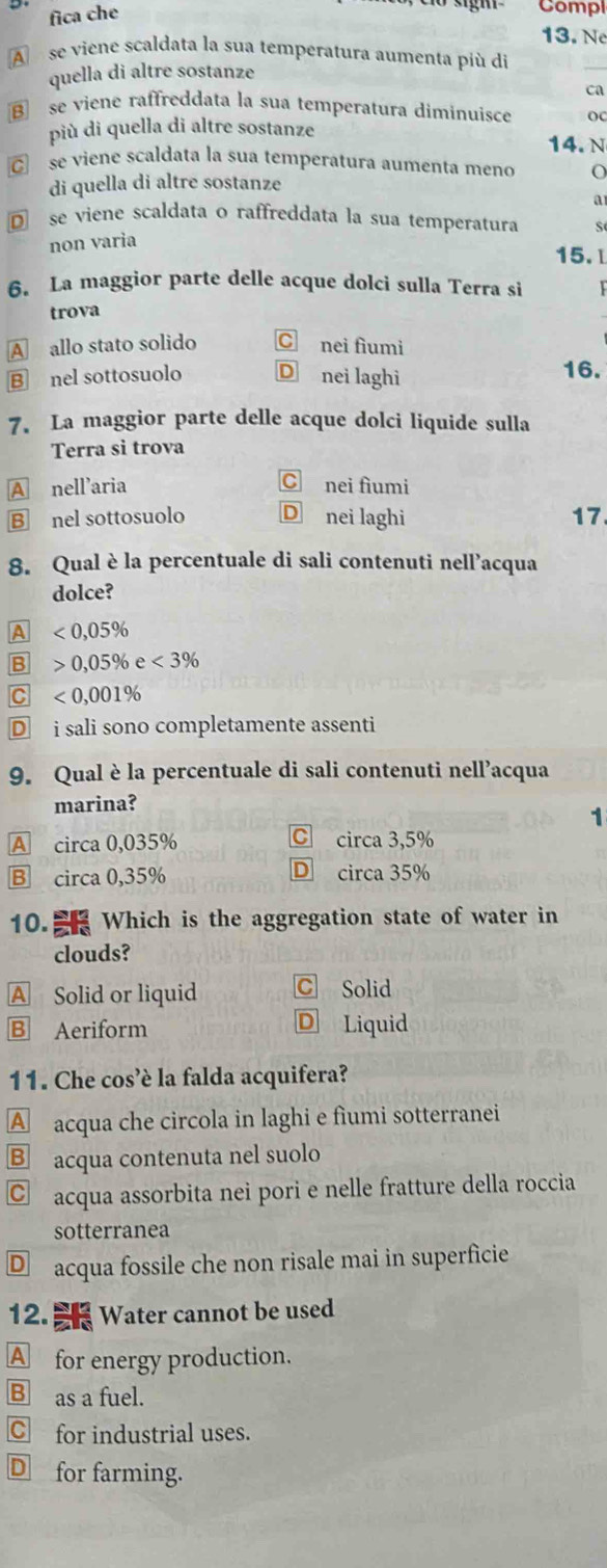 fica che
Compl
13. N
A se viene scaldata la sua temperatura aumenta più di
quella di altre sostanze
ca
B se viene raffreddata la sua temperatura diminuisce OC
più di quella di altre sostanze 14. N
C se viene scaldata la sua temperatura aumenta meno o
di quella di altre sostanze
a
D se viene scaldata o raffreddata la sua temperatura S
non varia
15.l
6. La maggior parte delle acque dolci sulla Terra si
trova
A allo stato solido C nei fìumi
B nel sottosuolo D nei laghi 16.
7. La maggior parte delle acque dolci liquide sulla
Terra sì trova
A nell’aria C nei fìumi
B nel sottosuolo D nei laghi 17
8. Qual è la percentuale di sali contenuti nell’acqua
dolce?
A □  <0,05%
B 0,05% e<3%
C^ <0,001%
D i sali sono completamente assenti
9. Qual è la percentuale di sali contenuti nell’acqua
marina?
1
A circa 0,035% C circa 3,5%
B circa0,35%
D circa 35%
10. Which is the aggregation state of water in
clouds?
A Solid or liquid C Solid
B Aeriform D Liquid
11. Che cos’è la falda acquifera?
A acqua che circola in laghi e fìumi sotterranei
B acqua contenuta nel suolo
C acqua assorbita nei pori e nelle fratture della roccia
sotterranea
D acqua fossile che non risale mai in superficie
12. W ater cannot be used
A for energy production.
B as a fuel.
C for industrial uses.
D for farming.