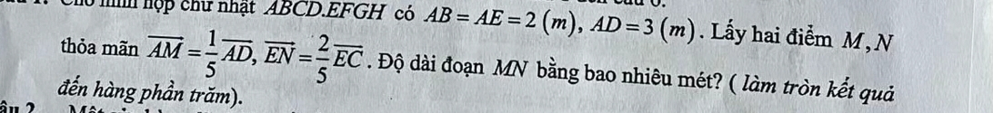 ni hợp chữ nhật ABCD.EFGH có AB=AE=2(m), AD=3(m). Lấy hai điểm M,N 
thỏa mãn overline AM= 1/5 overline AD, overline EN= 2/5 overline EC. Độ dài đoạn MN bằng bao nhiêu mét? ( làm tròn kết quả 
đến hàng phần trăm).