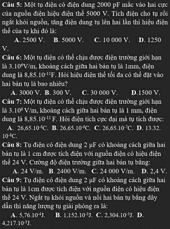 Một tụ điện có điện dung 2000 pF mắc vào hai cực
của nguồn điện hiệu điện thể 5000 V. Tích điện cho tụ rồi
khgắt khỏi nguồn, tăng điện dung tụ lên hai lần thì hiệu điện
thể của tụ khi đó là:
A. 2500 V. B. 5000 V. C. 10 000 V. I D. 1250
V.
Câu 6: Một tụ điện có thể chịu được điện trường giới hạn
là 3.10^6V/m 1, khoảng cách giữa hai bản tụ là 1mm, điện
dung là 8,85.10^(-11)F. Hỏi hiệu điện thể tối đa có thể đặt vào
hai bản tụ là bao nhiêu?
A. 3000 V. B. 300 V. C. 30 000 V. D.1500 V.
Câu 7: Một tụ điện có thể chịu được điện trường giới hạn
là 3.10^6V/m 1, khoảng cách giữa hai bản tụ là 1 mm, điện
dung là 8,85.10^(-11)F.  Hỏi điện tích cực đại mà tụ tích được:
A. 26,65.10^(-8)C. B. 26,65.10^(-9)C. C. 26,65.10^(-7)C.. D. 13.32.
10^(-8)C.
Câu 8: Tụ điện có điện dung 2 μF có khoảng cách giữa hai
bản tụ là 1 cm được tích điện với nguồn điện có hiệu điện
thể 24 V. Cường độ điện trường giữa hai bản tụ bằng:
A. 24 V/m. B. 2400 V/m. C. 24 000 V/m. D. 2,4 V.
Câu 9: Tụ điện có điện dung 2 μF có khoảng cách giữa hai
bản tụ là 1cm được tích điện với nguồn điện có hiệu điện
thế 24 V. Ngắt tụ khỏi nguồn và nối hai bản tụ bằng dây
dẫn thì năng lượng tụ giải phóng ra là:
A. 5,76.10^(-4)J. B. 1,152. 10^(-3)J. C. 2,30 1 10^(-3)J. D.
4,217.10^(-3)J.