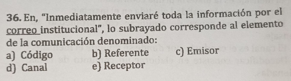 En, “Inmediatamente enviaré toda la información por el
correo institucional", lo subrayado corresponde al elemento
de la comunicación denominado:
a) Código b) Referente c) Emisor
d) Canal e Receptor