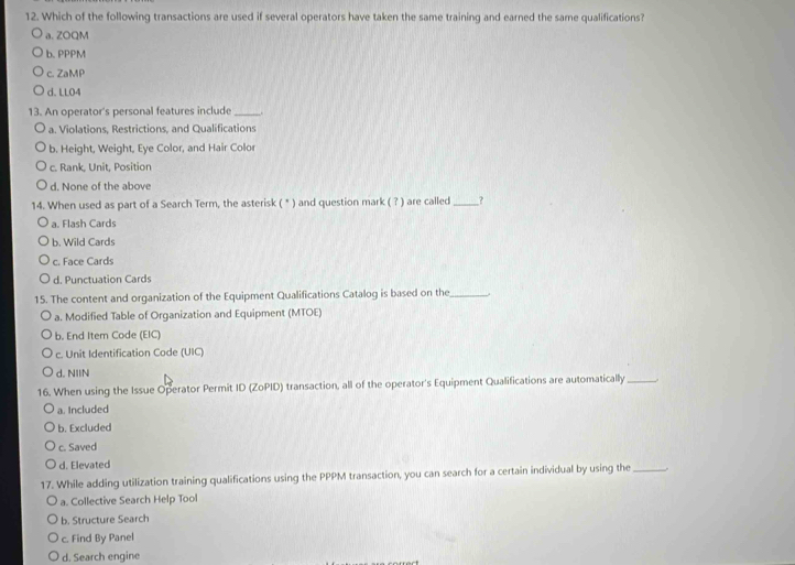 Which of the following transactions are used if several operators have taken the same training and earned the same qualifications?
a. ZOQM
b. PPPM
c. ZaMP
d. LLO4
13. An operator's personal features include_
a. Violations, Restrictions, and Qualifications
b. Height, Weight, Eye Color, and Hair Color
c. Rank, Unit, Position
d. None of the above
14. When used as part of a Search Term, the asterisk ( * ) and question mark ( ? ) are called _?
a. Flash Cards
b. Wild Cards
c. Face Cards
d. Punctuation Cards
15. The content and organization of the Equipment Qualifications Catalog is based on the_
a. Modified Table of Organization and Equipment (MTOE)
b. End Item Code (EIC)
c. Unit Identification Code (UIC)
d. NIIN
16. When using the Issue Operator Permit ID (ZoPID) transaction, all of the operator's Equipment Qualifications are automatically _.
a. Included
b. Excluded
c. Saved
d. Elevated
17. While adding utilization training qualifications using the PPPM transaction, you can search for a certain individual by using the_
a. Collective Search Help Tool
b. Structure Search
c. Find By Panel
d. Search engine