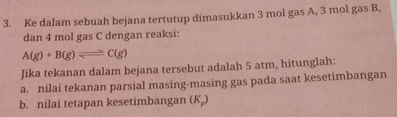 Ke dalam sebuah bejana tertutup dimasukkan 3 mol gas A, 3 mol gas B, 
dan 4 mol gas C dengan reaksi:
A(g)+B(g)leftharpoons C(g)
Jika tekanan dalam bejana tersebut adalah 5 atm, hitunglah: 
a. nilai tekanan parsial masing-masing gas pada saat kesetimbangan 
b. nilai tetapan kesetimbangan (K_p)