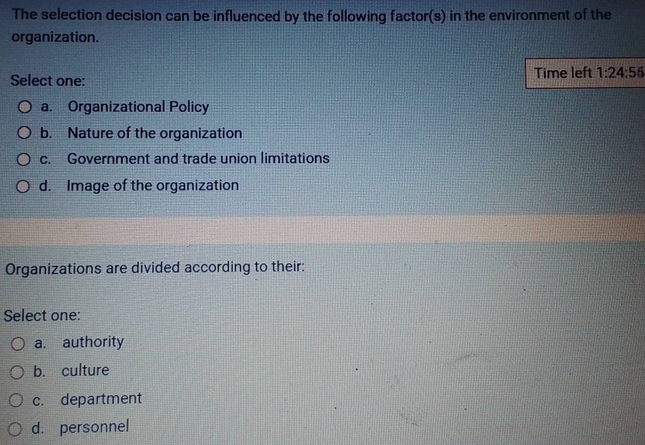 The selection decision can be influenced by the following factor(s) in the environment of the
organization.
Select one:
Time left 1:24:55
a. Organizational Policy
b. Nature of the organization
c. Government and trade union limitations
d. Image of the organization
Organizations are divided according to their:
Select one:
a. authority
b. culture
c. department
d. personnel