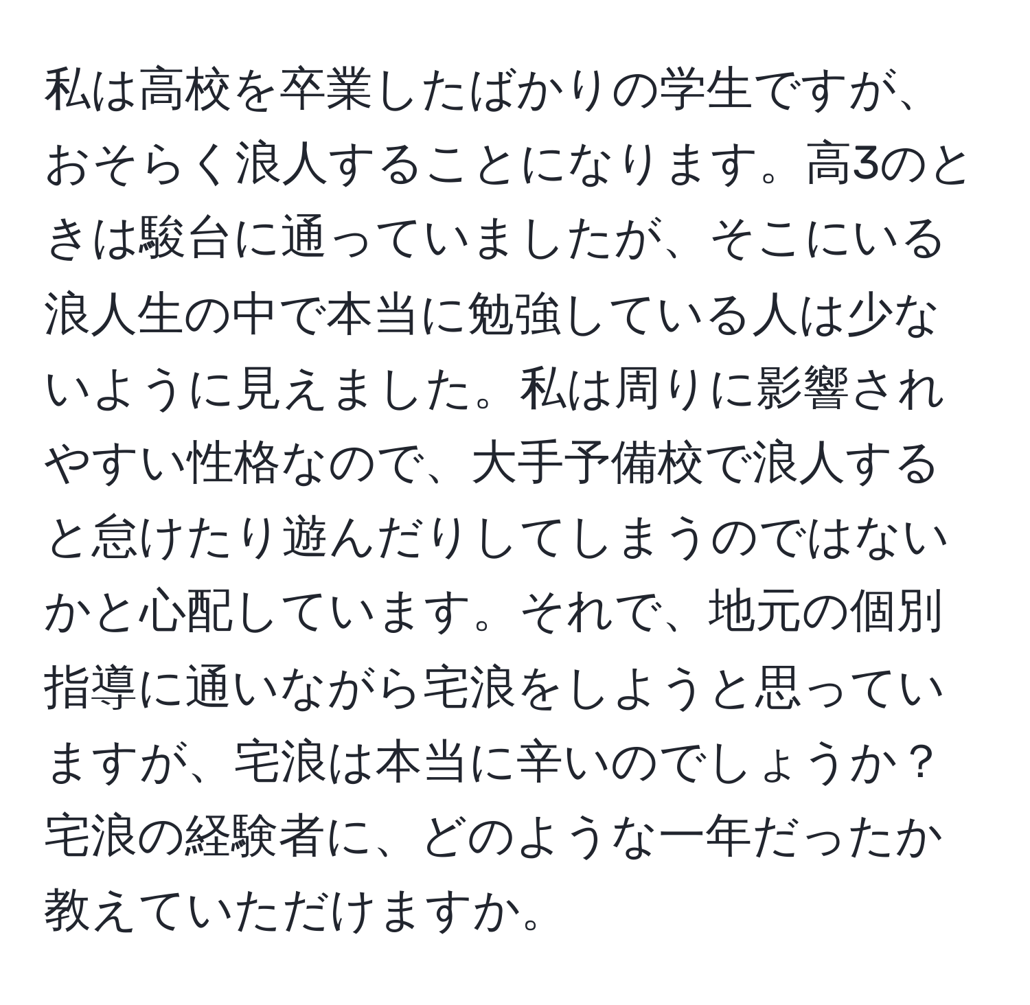 私は高校を卒業したばかりの学生ですが、おそらく浪人することになります。高3のときは駿台に通っていましたが、そこにいる浪人生の中で本当に勉強している人は少ないように見えました。私は周りに影響されやすい性格なので、大手予備校で浪人すると怠けたり遊んだりしてしまうのではないかと心配しています。それで、地元の個別指導に通いながら宅浪をしようと思っていますが、宅浪は本当に辛いのでしょうか？宅浪の経験者に、どのような一年だったか教えていただけますか。