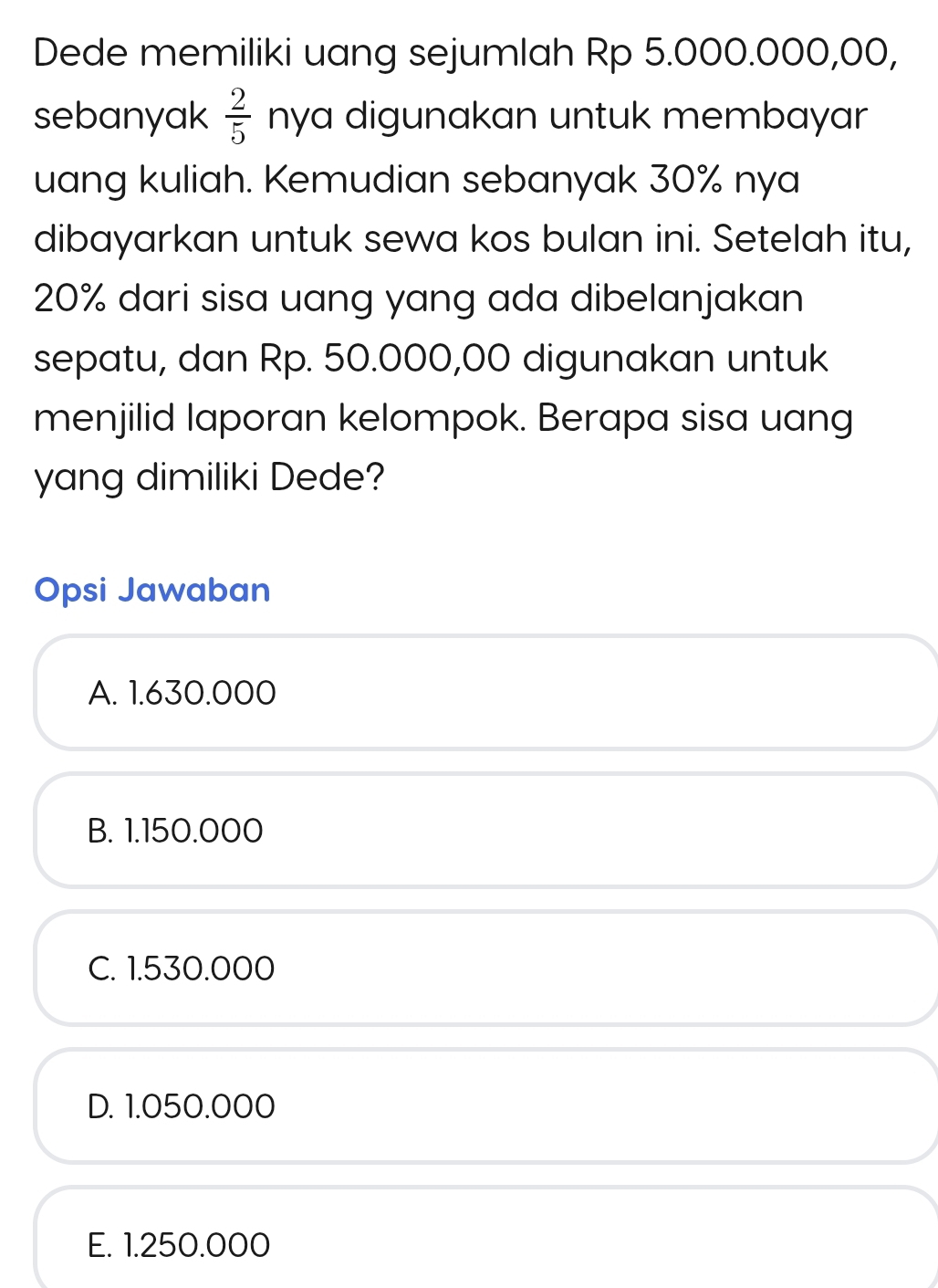 Dede memiliki uang sejumlah Rp 5.000.000,00,
sebanyak  2/5  nya digunakan untuk membayar
uang kuliah. Kemudian sebanyak 30% nya
dibayarkan untuk sewa kos bulan ini. Setelah itu,
20% dari sisa uang yang ada dibelanjakan
sepatu, dan Rp. 50.000,00 digunakan untuk
menjilid laporan kelompok. Berapa sisa uang
yang dimiliki Dede?
Opsi Jawaban
A. 1.630.000
B. 1.150.000
C. 1.530.000
D. 1.050.000
E. 1.250.000