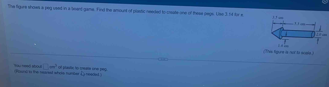 The figure shows a peg used in a board game. Find the amount of plastic needed to create one of these pegs. Use 3.14 for π. 
(This figure is not to scale.) 
You need about □ cm^3 of plastic to create one peg. 
(Round to the nearest whole number b^3 needed.)