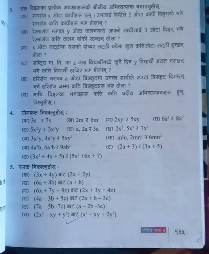 तल दिदइ्सका प्रत्येक अवस्थाहरूको बीजीय अभिव्यञजक बनाउनुहोस्ः
(क) रामसंग x ओटा कापीहरू छन् । उनलाई दिदीले 5 ओटा कापी दिनुभयो भने
राम्संग कति कापीहरू भर होलान् ?
(ख) रेस्मार्सरंग भरका y ओटा कलममध्ये आफ्नो साथीलाई 3 ओटा दिइन् भने
रेस्मासंग कति कलम बॉकी रहन्छन् होला ?
(ग) x ओटा लट्ठीमा यसको दोब्बर लटठी थपेमा कुल कतिओटा लटठी हुन्छन्
होला ?
(घ) राष्ट्रिय मा. वि. का z जना विद्यार्थीमघ्ये कुनै दिन y विद्यार्थी गयल भरुछन
भने कति विद्यार्थीं हाजिर भर होलान् ?
(ड) हरिसंग भरका a ओटा बिस्कुटमा उनका साथीले सउटा बिस्कुट दिसछन्
भने हरिसंग जम्मा कति बिस्कृटहरू भर होला ?
(च) माधि दिइसका भनाइहरू कति कति पदीय अभिव्यञजकहरू हुन,
लेख्ुहोस् ।
4. योगफल निकाल्नुहोस् ः
(क)3s र 7s (ख) 2moverline z6m (J) 2xyQ5xy (घ) 6a^2approx 8a^2
(5) 5x^2yapprox 3x^2y (च) a,2aapprox 3a () 2x^2,5x^2=7x^2
(ज) 3x^2y,4x^2y25xy^2 (4) m^2n,2mn^276mn^2
(ज) 4a^3b,6a^3bapprox 9ab^3 (C) (2a+3)overline v(3a+5)
(0) (3x^2+4x+5)π (5x^2+6x+7)
5. फरक निकाल्नुहोस् ः
(क) (3x+4y) ell बाट (2x+2y)
(ख) (6a+4b) बाट (a+b)
(J) (6x+7y+8z) बाट (2x+3y+4z)
() (4a-3b+5c) बाट (2a+b-3c)
(5) (7a-5b-7c) बाट (a-2b-3c)
(च) (2x^2-xy+y^2) बाट (x^2-xy+2y^2)
जगित कजा ६