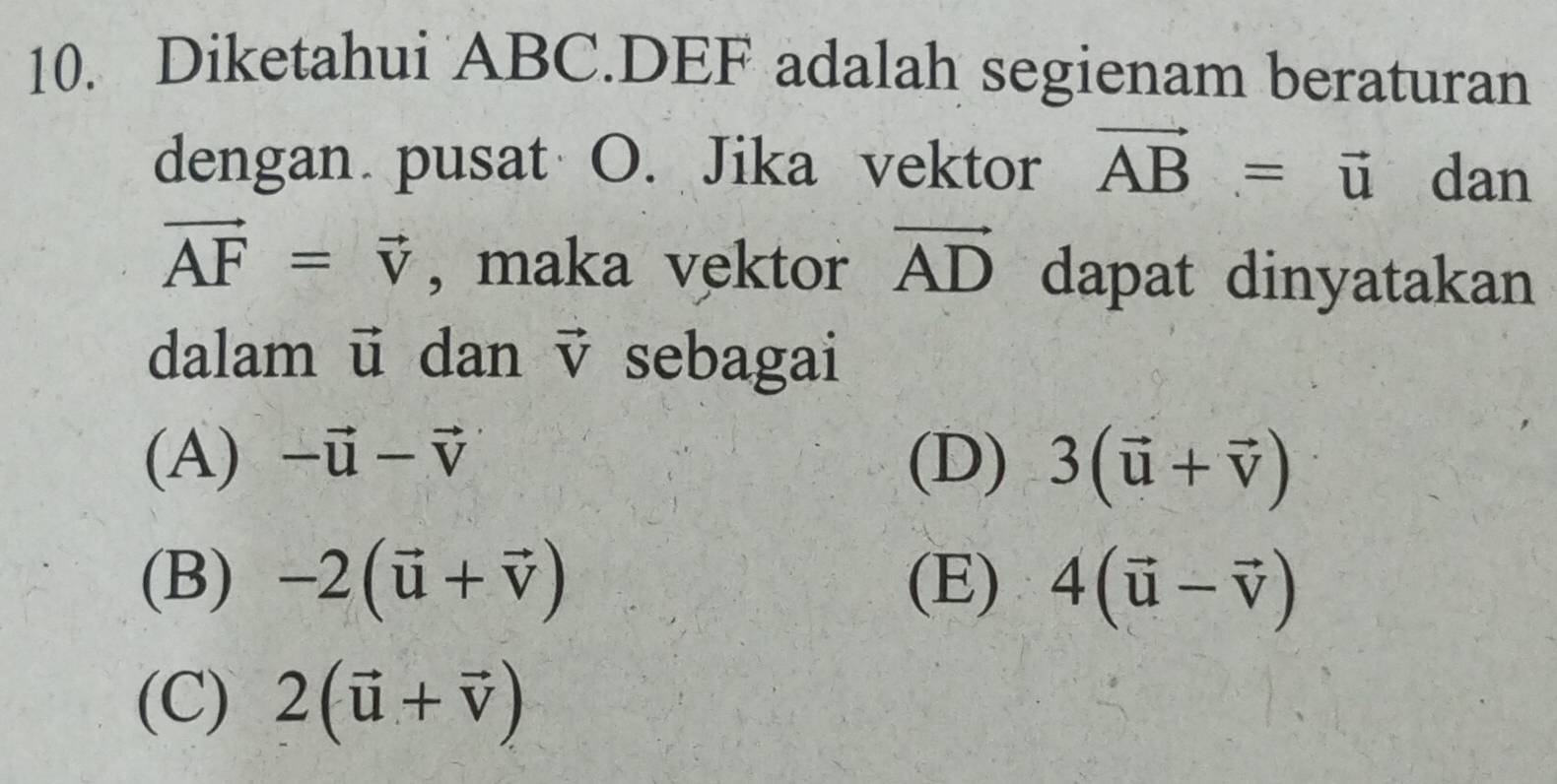 Diketahui ABC. DEF adalah segienam beraturan
dengan pusat O. Jika vektor vector AB=vector u dan
vector AF=vector v , maka vektor vector AD dapat dinyatakan
dalam ū dan vector V sebagai
(A) -vector u-vector v (D) 3(vector u+vector v)
(B) -2(vector u+vector v) (E) 4(vector u-vector v)
(C) 2(vector u+vector v)