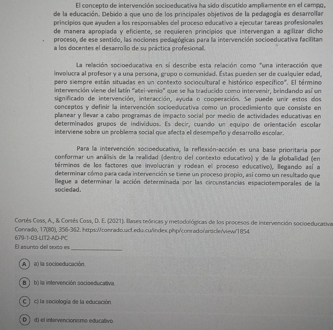 El concepto de intervención socioeducativa ha sido discutido ampliamente en el campo.
de la educación. Debido a que uno de los principales objetivos de la pedagogía es desarrollar
principios que ayuden a los responsables del proceso educativo a ejecutar tareas profesionales
de manera apropiada y eficiente, se requieren principios que intervengan a agilizar dicho
proceso, de ese sentido, las nociones pedagógicas para la intervención socioeducativa facilitan
a los docentes el desarrollo de su práctica profesional.
La relación socioeducativa en sí describe esta relación como “una interacción que
involucra al profesor y a una persona, grupo o comunidad. Éstas pueden ser de cualquier edad,
pero siempre están situadas en un contexto sociocultural e histórico específico". El término
intervención viene del latín “atei-venio” que se ha traducido como intervenir, brindando así un
significado de intervención, interacción, ayuda o cooperación. Se puede unir estos dos
conceptos y definir la intervención socioeducativa como un procedimiento que consiste en
planear y llevar a cabo programas de impacto social por medio de actividades educativas en
determinados grupos de individuos. Es decir, cuando un equipo de orientación escolar
interviene sobre un problema social que afecta el desempeño y desarrollo escolar.
Para la intervención socioeducativa, la reflexión-acción es una base prioritaria por
conformar un análisis de la realidad (dentro del contexto educativo) y de la globalidad (en
términos de los factores que involucran y rodean el proceso educativo), Ilegando así a
determinar cómo para cada intervención se tiene un proceso propio, así como un resultado que
llegue a determinar la acción determinada por las circunstancias espaciotemporales de la
sociedad.
Cortés Coss, A., & Cortés Coss, D. E. (2021). Bases teóricas y metodológicas de los procesos de intervención socioeducativa
Conrado, 17(80), 356-362. https://conrado.ucf.edu.cu/index.php/conrado/article/view/1854
679-1-03-LIT2-AD-PC
El asunto del texto es_
A )  a) la socioeducación.
B ) b) la intervención socioeducativa.
C ) c) la sociología de la educación.
D  d) el intervencionismo educativo.