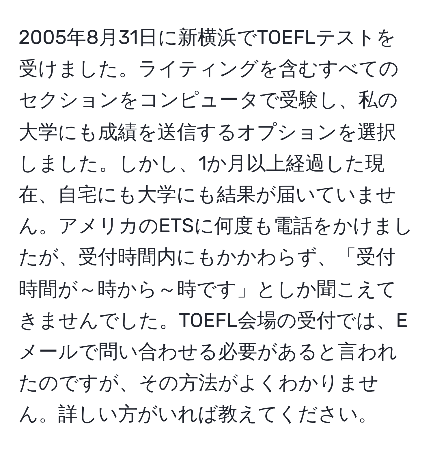 2005年8月31日に新横浜でTOEFLテストを受けました。ライティングを含むすべてのセクションをコンピュータで受験し、私の大学にも成績を送信するオプションを選択しました。しかし、1か月以上経過した現在、自宅にも大学にも結果が届いていません。アメリカのETSに何度も電話をかけましたが、受付時間内にもかかわらず、「受付時間が～時から～時です」としか聞こえてきませんでした。TOEFL会場の受付では、Eメールで問い合わせる必要があると言われたのですが、その方法がよくわかりません。詳しい方がいれば教えてください。