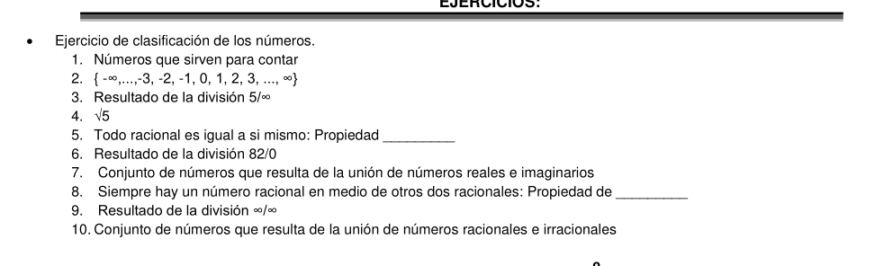 Ejercicio de clasificación de los números. 
1. Números que sirven para contar 
2.  -∈fty ,...,-3,-2,-1,0,1,2,3,...,∈fty 
3. Resultado de la división 5/∈fty
4. sqrt(5)
5. Todo racional es igual a si mismo: Propiedad_ 
6. Resultado de la división 82/0
7. Conjunto de números que resulta de la unión de números reales e imaginarios 
8. Siempre hay un número racional en medio de otros dos racionales: Propiedad de_ 
9. Resultado de la división ∞/∞
10. Conjunto de números que resulta de la unión de números racionales e irracionales