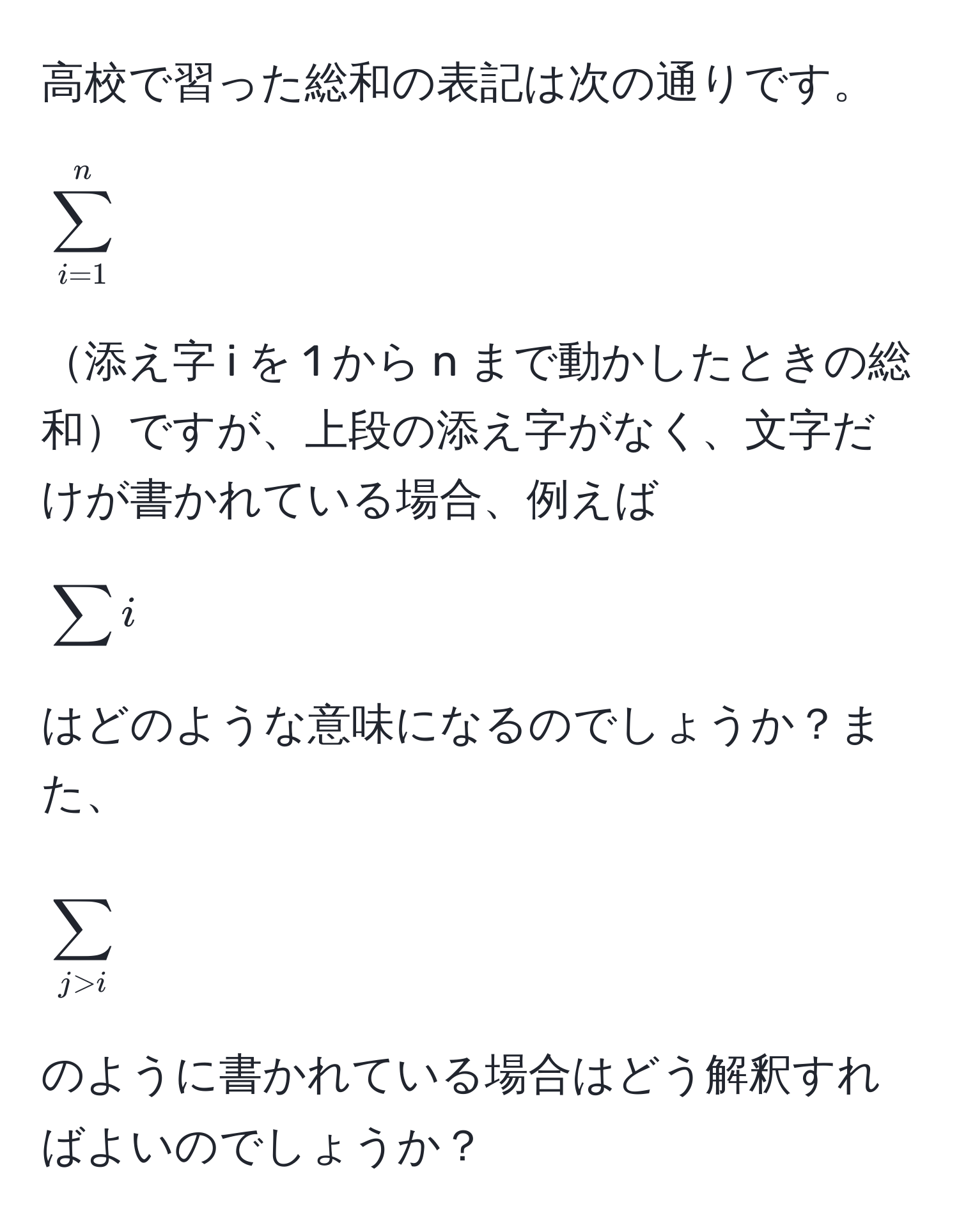 高校で習った総和の表記は次の通りです。[ 
sum_(i=1)^n 
]添え字 i を 1 から n まで動かしたときの総和ですが、上段の添え字がなく、文字だけが書かれている場合、例えば [
sum i 
] はどのような意味になるのでしょうか？また、[
sum_j>i
] のように書かれている場合はどう解釈すればよいのでしょうか？