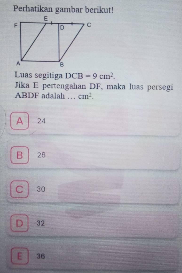 Perhatikan gambar berikut!
Luas segitiga DCB=9cm^2. 
Jika E pertengahan DF, maka luas persegi
ABDF adalah ... cm^2.
A 24
B 28
C 30
D 32
E 36