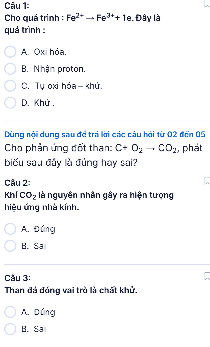 Cho quá trình : Fe^(2+)to Fe^(3+)+1e. Đây là
quá trình :
A. Oxi hóa.
B. Nhận proton.
C. Tự oxi hóa - khử.
D. Khử.
Dùng nội dung sau để trả lời các câu hỏi từ 02 đến 05
Cho phản ứng đốt than: C+O_2to CO_2 , phát
biểu sau đây là đúng hay sai?
Câu 2:
Khí CO_2 là nguyên nhân gây ra hiện tượng
hiệu ứng nhà kính.
A. Đúng
B. Sai
Câu 3:
Than đá đóng vai trò là chất khử.
A. Đúng
B. Sai