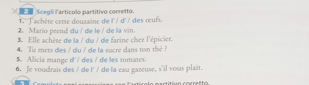 Scegli l’articolo partitivo corretto. 
1. Jachète cette douzaine de l'/ d'/ des œufs. 
2. Mario prend du / de le / de la vin. 
3. Elle achète de la / du / de farine chez l’épicier. 
4. Tu mets des / du / de la sucre dans ton thé ? 
5. Alicia mange d’/ des / de les tomates. 
6. Je voudrais des / de I' / de la eau gazeuse, s’il vous plait. 
o n a r titivo co rretto.