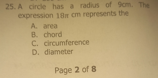 A circle has a radius of 9cm. The
expression 18π cm represents the
A. area
B. chord
C. circumference
D. diameter
Page 2 of 8