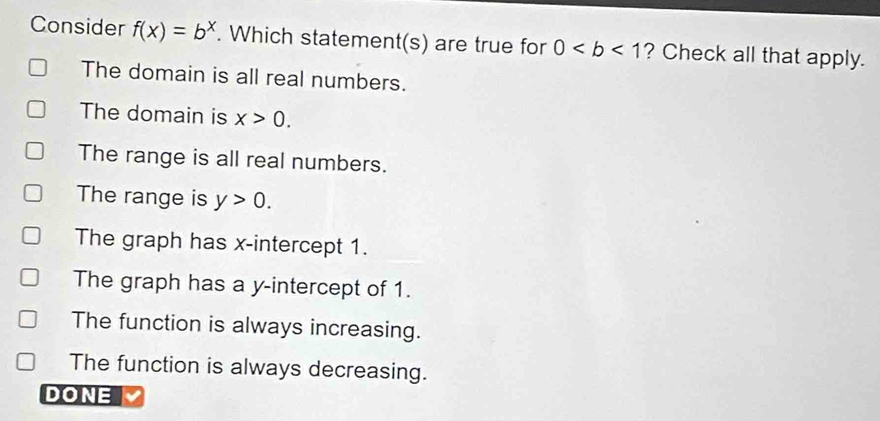 Consider f(x)=b^x. Which statement(s) are true for 0 ? Check all that apply.
The domain is all real numbers.
The domain is x>0.
The range is all real numbers.
The range is y>0.
The graph has x-intercept 1.
The graph has a y-intercept of 1.
The function is always increasing.
The function is always decreasing.
DONE