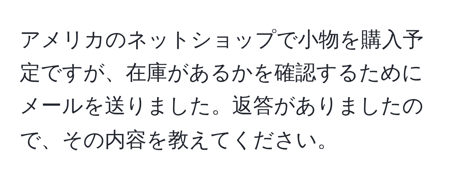 アメリカのネットショップで小物を購入予定ですが、在庫があるかを確認するためにメールを送りました。返答がありましたので、その内容を教えてください。