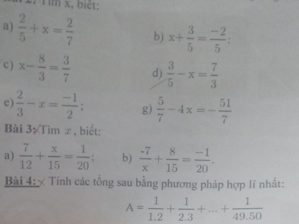 Tìm x, biết: 
a)  2/5 +x= 2/7 
b) x+ 3/5 = (-2)/5 ; 
c) x- 8/3 = 3/7 
d)  3/5 -x= 7/3 
e)  2/3 -x= (-1)/2 ; 
g)  5/7 -4x=- 51/7 
Bài 3 Tìm x , biết: 
a)  7/12 + x/15 = 1/20 ; b)  (-7)/x + 8/15 = (-1)/20 . 
Bài 4: × Tính các tổng sau bằng phương pháp hợp lí nhất:
A= 1/1.2 + 1/2.3 +...+ 1/49.50 