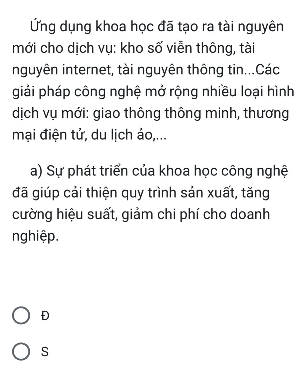 Ứng dụng khoa học đã tạo ra tài nguyên 
mới cho dịch vụ: kho số viễn thông, tài 
nguyên internet, tài nguyên thông tin...Các 
giải pháp công nghệ mở rộng nhiều loại hình 
dịch vụ mới: giao thông thông minh, thương 
mại điện tử, du lịch ảo,... 
a) Sự phát triển của khoa học công nghệ 
đã giúp cải thiện quy trình sản xuất, tăng 
cường hiệu suất, giảm chi phí cho doanh 
nghiệp. 
Đ 
S