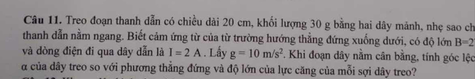 Treo đoạn thanh dẫn có chiều dài 20 cm, khối lượng 30 g bằng hai dây mảnh, nhẹ sao ch 
thanh dẫn nằm ngang. Biết cảm ứng từ của từ trường hướng thẳng đứng xuống dưới, có độ lớn B=2
và dòng điện đi qua dây dẫn là I=2A. Lấy g=10m/s^2. Khi đoạn dây nằm cân bằng, tính góc lệc 
a của dây treo so với phương thẳng đứng và độ lớn của lực căng của mỗi sợi dây treo?