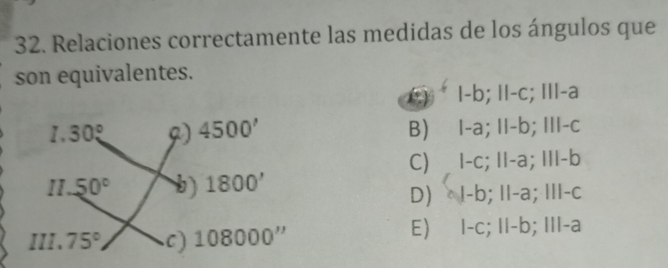 Relaciones correctamente las medidas de los ángulos que
son equivalentes.
() · l-b; ǁI-c; III-a
B)⩽I-a; II-b; III-c
C) I-c; II-a; III-b
D)  ·I-b; II-a; III-c
E) I-c; II-b; III-a