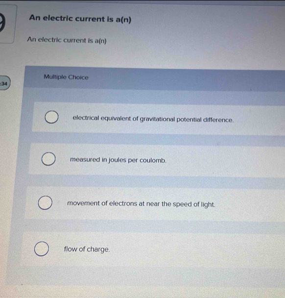 An electric current is a(n)
An electric current is a(n)
Multiple Choice
: 34
electrical equivalent of gravitational potential difference.
measured in joules per coulomb.
movement of electrons at near the speed of light.
flow of charge.