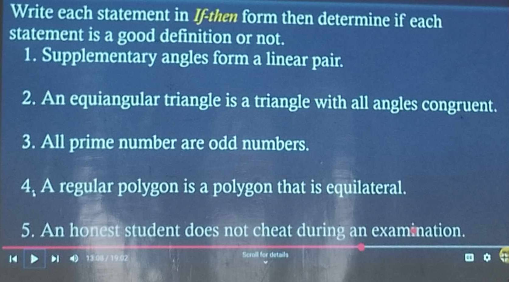 Write each statement in If-then form then determine if each 
statement is a good definition or not. 
1. Supplementary angles form a linear pair. 
2. An equiangular triangle is a triangle with all angles congruent. 
3. All prime number are odd numbers. 
4, A regular polygon is a polygon that is equilateral. 
5. An honest student does not cheat during an examination. 
13:0B / 19.02 Scroll for details