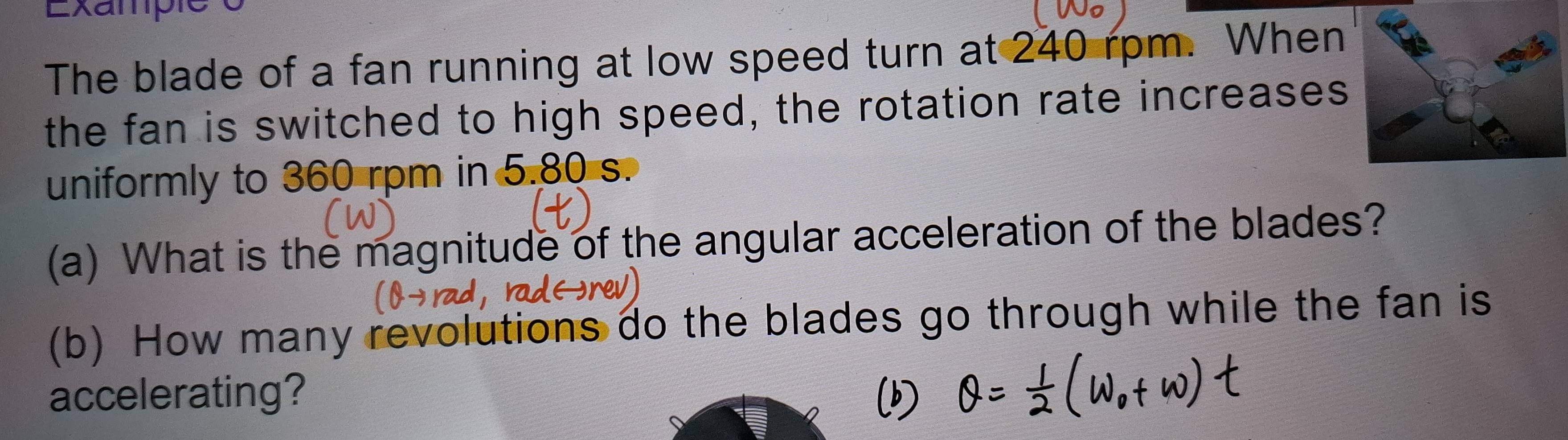 Exampie e 
The blade of a fan running at low speed turn at 240 rpm. When 
the fan is switched to high speed, the rotation rate increases 
uniformly to 360 rpm in 5.80 s. 
(a) What is the magnitude of the angular acceleration of the blades? 
(b) How many revolutions do the blades go through while the fan is 
accelerating?