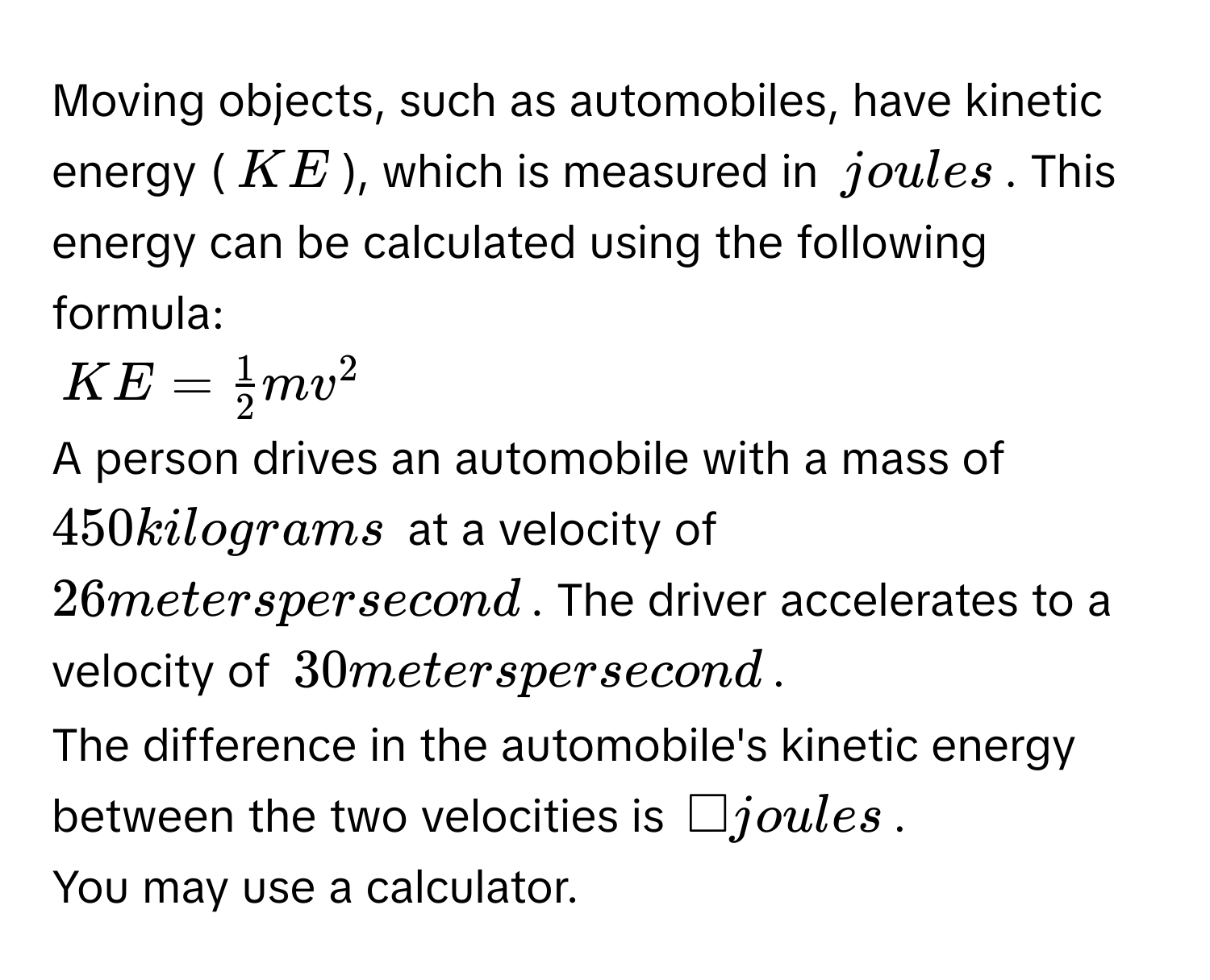 Moving objects, such as automobiles, have kinetic energy ($KE$), which is measured in $joules$. This energy can be calculated using the following formula:
$KE =  1/2 mv^2$
A person drives an automobile with a mass of $450$ kilograms at a velocity of $26$ meters per second. The driver accelerates to a velocity of $30$ meters per second$. 
The difference in the automobile's kinetic energy between the two velocities is $□$ joules. 
You may use a calculator.