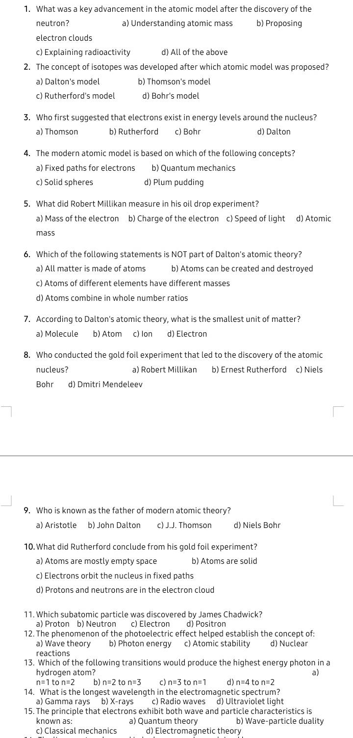 What was a key advancement in the atomic model after the discovery of the
neutron? a) Understanding atomic mass b) Proposing
electron clouds
c) Explaining radioactivity d) All of the above
2. The concept of isotopes was developed after which atomic model was proposed?
a) Dalton's model b) Thomson's model
c) Rutherford's model d) Bohr's model
3. Who first suggested that electrons exist in energy levels around the nucleus?
a) Thomson b) Rutherford c) Bohr d) Dalton
4. The modern atomic model is based on which of the following concepts?
a) Fixed paths for electrons b) Quantum mechanics
c) Solid spheres d) Plum pudding
5. What did Robert Millikan measure in his oil drop experiment?
a) Mass of the electron b) Charge of the electron c) Speed of light d) Atomic
mass
6. Which of the following statements is NOT part of Dalton's atomic theory?
a) All matter is made of atoms b) Atoms can be created and destroyed
c) Atoms of different elements have different masses
d) Atoms combine in whole number ratios
7. According to Dalton's atomic theory, what is the smallest unit of matter?
a) Molecule b) Atom c) lon d) Electron
8. Who conducted the gold foil experiment that led to the discovery of the atomic
nucleus? a) Robert Millikan b) Ernest Rutherford c) Niels
Bohr d) Dmitri Mendeleev
9. Who is known as the father of modern atomic theory?
a) Aristotle b) John Dalton c) J.J. Thomson d) Niels Bohr
10. What did Rutherford conclude from his gold foil experiment?
a) Atoms are mostly empty space b) Atoms are solid
c) Electrons orbit the nucleus in fixed paths
d) Protons and neutrons are in the electron cloud
11. Which subatomic particle was discovered by James Chadwick?
a) Proton b) Neutron c) Electron d) Positron
12. The phenomenon of the photoelectric effect helped establish the concept of:
a) Wave theory b) Photon energy c) Atomic stability d) Nuclear
reactions
13. Which of the following transitions would produce the highest energy photon in a
hydrogen atom? a)
n=1ton=2 b) n=2 to n=3 c) n=3 to n=1 d) n=4 to n=2
14. What is the longest wavelength in the electromagnetic spectrum?
a) Gamma rays b) X-rays c) Radio waves d) Ultraviolet light
15. The principle that electrons exhibit both wave and particle characteristics is
known as: a) Quantum theory b) Wave-particle duality
c) Classical mechanics d) Electromagnetic theory