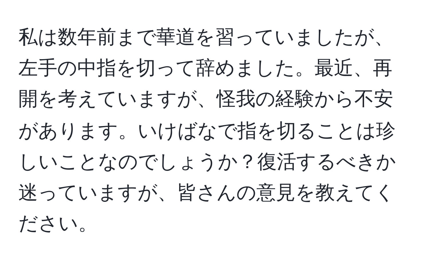 私は数年前まで華道を習っていましたが、左手の中指を切って辞めました。最近、再開を考えていますが、怪我の経験から不安があります。いけばなで指を切ることは珍しいことなのでしょうか？復活するべきか迷っていますが、皆さんの意見を教えてください。