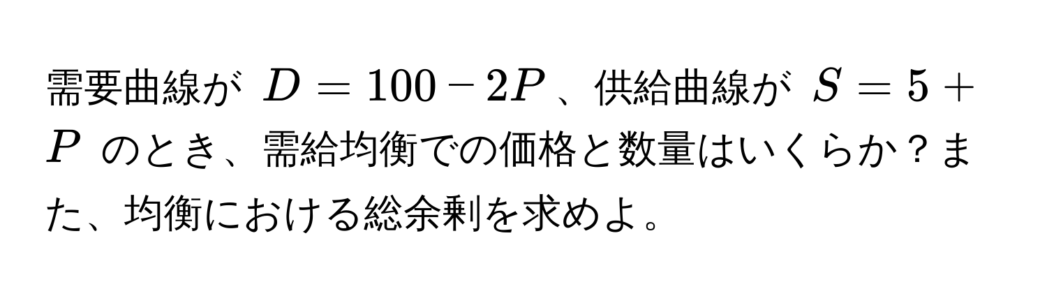 需要曲線が $D = 100 - 2P$、供給曲線が $S = 5 + P$ のとき、需給均衡での価格と数量はいくらか？また、均衡における総余剰を求めよ。