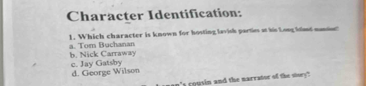 Character Identification:
1. Which character is known for hosting lavish parties at his Long kland mandins?
a. Tom Buchanan
b. Nick Carraway
c. Jay Gatsby
d. George Wilson
n's cousin and the narrator of the stury?