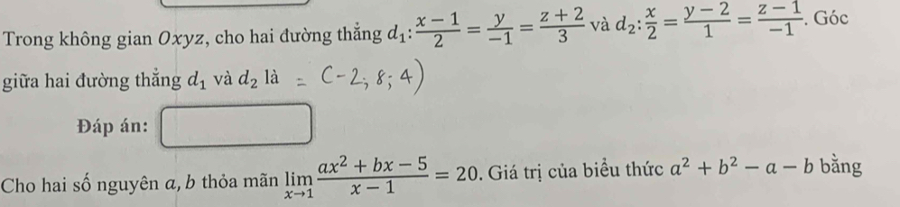 Trong không gian Oxyz, cho hai đường thẳng d_1: (x-1)/2 = y/-1 = (z+2)/3  và d_2: x/2 = (y-2)/1 = (z-1)/-1 . Góc 
giữa hai đường thắng d_1 và d_2la
Đáp án: 
Cho hai số nguyên a, b thỏa mãn limlimits _xto 1 (ax^2+bx-5)/x-1 =20. Giá trị của biểu thức a^2+b^2-a-b bằng