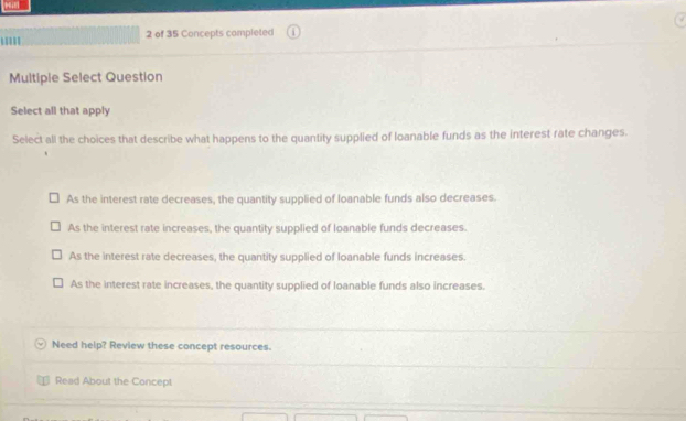 of 35 Concepts completed
Multipie Select Question
Select all that apply
Select all the choices that describe what happens to the quantity supplied of loanable funds as the interest rate changes.
As the interest rate decreases, the quantity supplied of loanable funds also decreases.
As the interest rate increases, the quantity supplied of loanable funds decreases.
As the interest rate decreases, the quantity supplied of loanable funds increases.
As the interest rate increases, the quantity supplied of loanable funds also increases.
Need help? Review these concept resources.
Read About the Concept