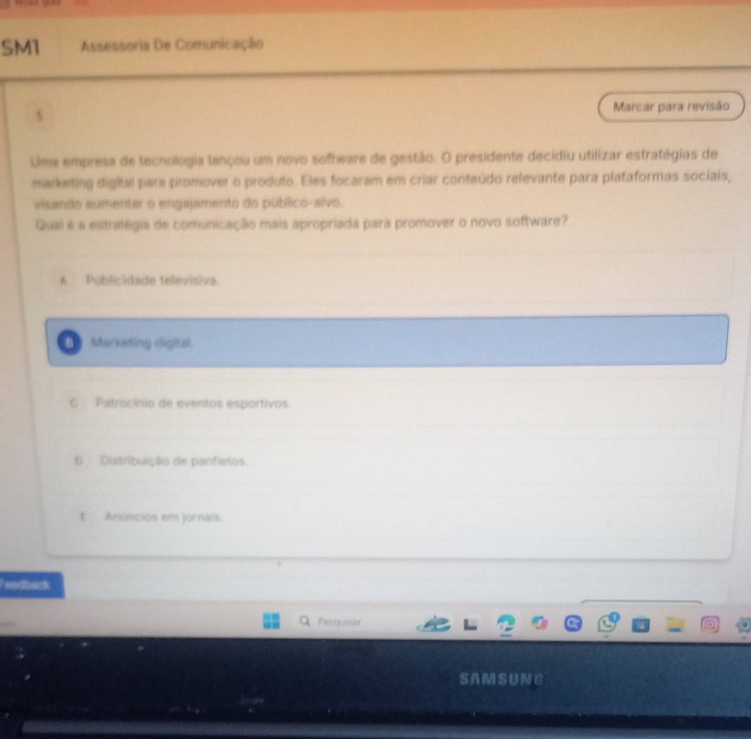 SM1 Assessoria De Comunicação
s
Marcar para revisão
Uma empresa de techologia lançou um novo software de gestão. O presidente decidiu utilizar estratégias de
marketing digital para promover o produlo. Eles focaram em criar conteúdo relevante para plataformas sociais,
visando aumentar o engajamento do público-alvo.
Qual é a estratégia de comunicação mais apropriada para promover o novo software?
A Publicidade televisiva.
Marketing digital
C Patrocínio de eventos esportivos.
D Distribuição de panfietos
t Anúncios em jornais
Peodback
Pesquisar
SAMSUNC