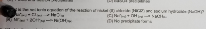 (D) BasO4 pracipitates
t is the net ionic equation of the reaction of nickel (II) chloride (NiCl2) and sodium hydroxide (NaOH)?
Na^+(aq)+Ch_(aq)to NaCl_(a) (C) Na^+(aq)+OH^-(aq)to NaOH(s)
(B) Ni^+_(aq)+2OH^-_(aq)to Ni(OH) (D) No precipitate forms