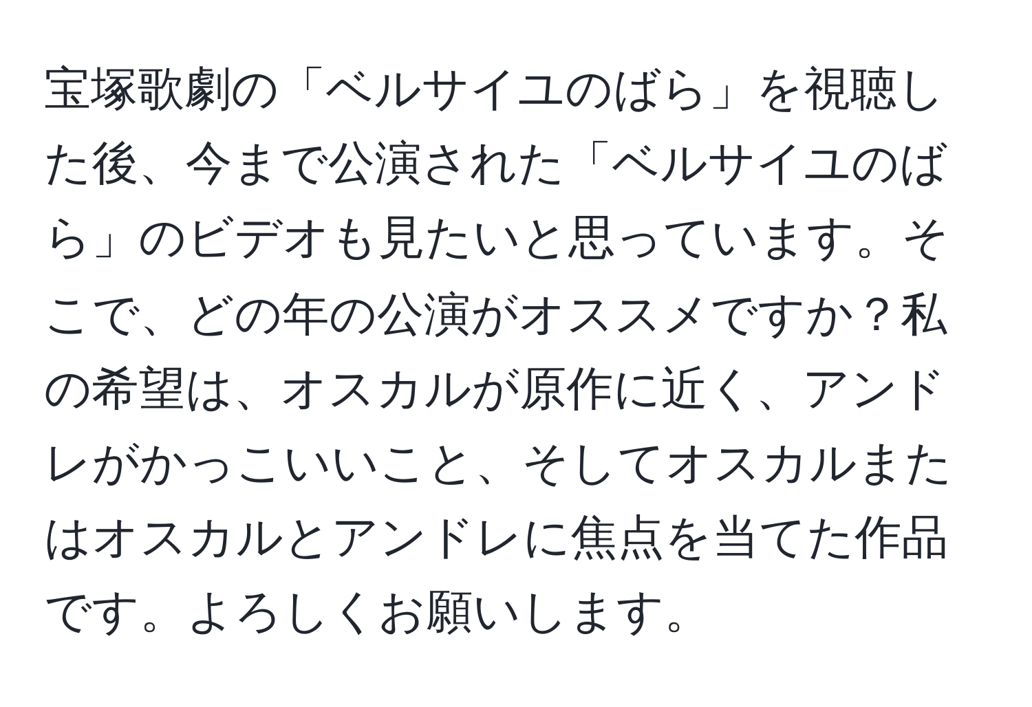 宝塚歌劇の「ベルサイユのばら」を視聴した後、今まで公演された「ベルサイユのばら」のビデオも見たいと思っています。そこで、どの年の公演がオススメですか？私の希望は、オスカルが原作に近く、アンドレがかっこいいこと、そしてオスカルまたはオスカルとアンドレに焦点を当てた作品です。よろしくお願いします。