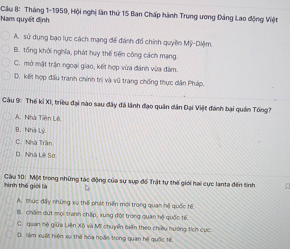 Tháng 1-1959, Hội nghị lần thứ 15 Ban Chấp hành Trung ương Đảng Lao động Việt
Nam quyết định
A. sử dụng bạo lực cách mạng để đánh đổ chính quyền Mỹ-Diệm.
B. tổng khởi nghĩa, phát huy thế tiến công cách mạng.
C. mở mặt trận ngoại giao, kết hợp vừa đánh vừa đàm.
D. kết hợp đấu tranh chính trị và vũ trang chống thực dân Pháp.
Câu 9: Thế kỉ XI, triều đại nào sau đây đã lãnh đạo quân dân Đại Việt đánh bại quân Tống?
A. Nhà Tiền Lê.
B. Nhà Lý.
C. Nhà Trần.
D. Nhà Lê Sơ.
Câu 10: Một trong những tác động của sự sụp đổ Trật tự thế giới hai cực lanta đến tình
hình thế giới là
A. thúc đẩy những xu thế phát triển mới trong quan hệ quốc tế.
B. chấm dứt mọi tranh chấp, xung đột trong quan hệ quốc tế.
C. quan hệ giữa Liên Xô và Mĩ chuyển biến theo chiều hướng tích cực.
D. làm xuất hiện xu thế hòa hoãn trong quan hệ quốc tế.