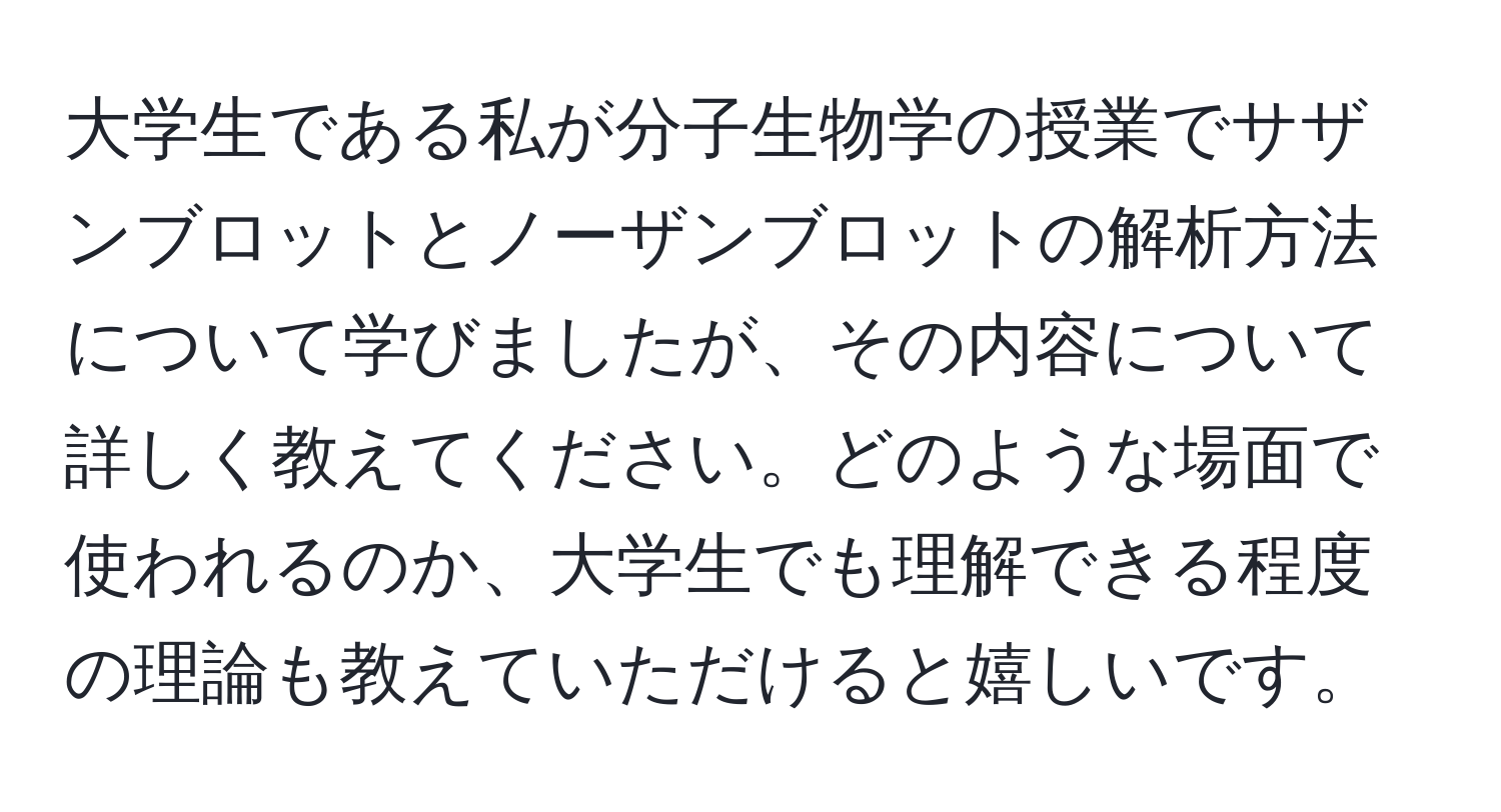 大学生である私が分子生物学の授業でサザンブロットとノーザンブロットの解析方法について学びましたが、その内容について詳しく教えてください。どのような場面で使われるのか、大学生でも理解できる程度の理論も教えていただけると嬉しいです。