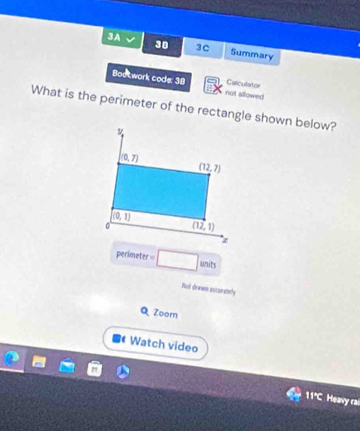 38 3C
3A Summary
Bootwork code: 3B not allowed
Culculator
What is the perimeter of the rectangle shown below?
perimeter □ □ units
Not drawn accurately
Q Zoorn
Watch video
11°C Heavy rai