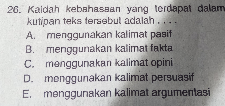 Kaidah kebahasaan yang terdapat dalam
kutipan teks tersebut adalah . . . .
A. menggunakan kalimat pasif
B. menggunakan kalimat fakta
C. menggunakan kalimat opini
D. menggunakan kalimat persuasif
E. menggunakan kalimat argumentasi