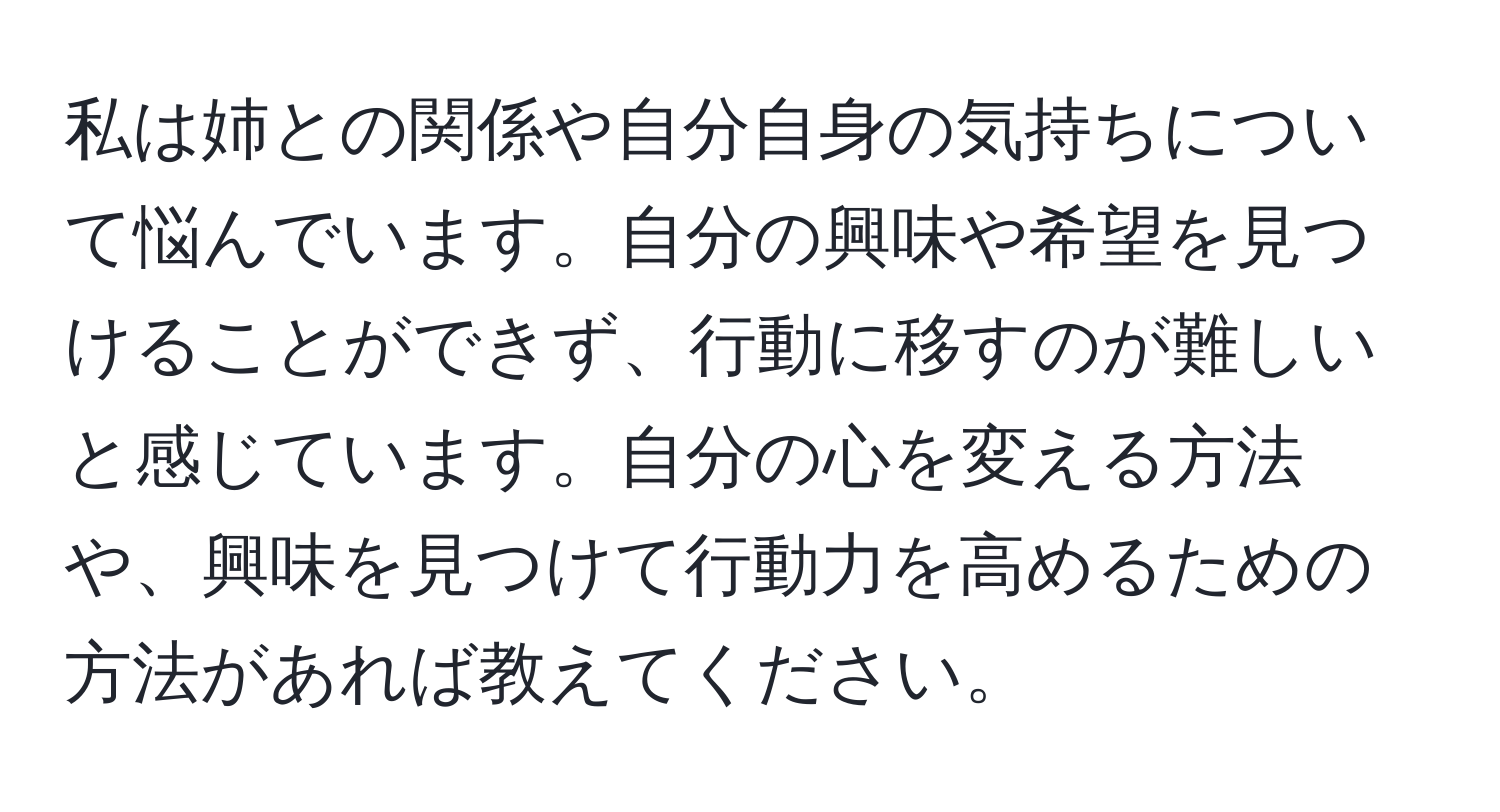 私は姉との関係や自分自身の気持ちについて悩んでいます。自分の興味や希望を見つけることができず、行動に移すのが難しいと感じています。自分の心を変える方法や、興味を見つけて行動力を高めるための方法があれば教えてください。