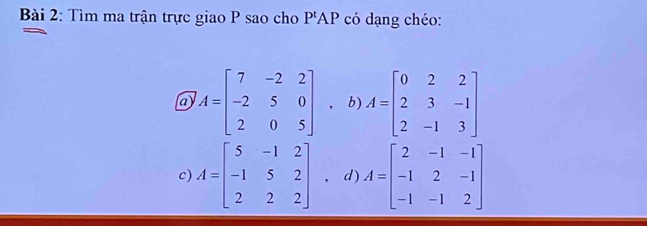 Tìm ma trận trực giao P sao cho P'AP có dạng chéo:
a A=beginbmatrix 7&-2&2 -2&5&0 2&0&5endbmatrix ，b) A=beginbmatrix 0&2&2 2&3&-1 2&-1&3endbmatrix
c) A=beginbmatrix 5&-1&2 -1&5&2 2&2&2endbmatrix , d) A=beginbmatrix 2&-1&-1 -1&2&-1 -1&-1&2endbmatrix