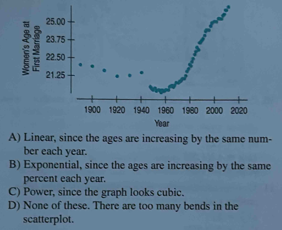 A) Linear, since the ages are increasing by the same num-
ber each year.
B) Exponential, since the ages are increasing by the same
percent each year.
C) Power, since the graph looks cubic.
D) None of these. There are too many bends in the
scatterplot.